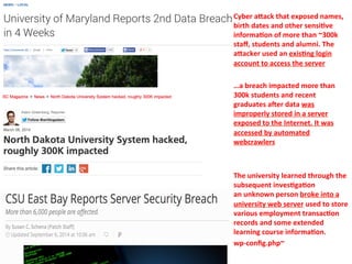 Cyber 
aVack 
that 
exposed 
names, 
birth 
dates 
and 
other 
sensi=ve 
informa=on 
of 
more 
than 
~300k 
staff, 
students 
and 
alumni. 
The 
aVacker 
used 
an 
exis=ng 
login 
account 
to 
access 
the 
server 
…a 
breach 
impacted 
more 
than 
300k 
students 
and 
recent 
graduates 
aEer 
data 
was 
improperly 
stored 
in 
a 
server 
exposed 
to 
the 
Internet. 
It 
was 
accessed 
by 
automated 
webcrawlers 
The 
university 
learned 
through 
the 
subsequent 
inves=ga=on 
an 
unknown 
person 
broke 
into 
a 
university 
web 
server 
used 
to 
store 
various 
employment 
transac=on 
records 
and 
some 
extended 
learning 
course 
informa=on. 
wp-­‐config.php~ 
 