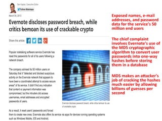 Exposed 
names, 
e-­‐mail 
addresses, 
and 
password 
data 
for 
the 
service's 
50 
million 
end 
users 
The 
chief 
complaint 
involves 
Evernote's 
use 
of 
the 
MD5 
cryptographic 
algorithm 
to 
convert 
user 
passwords 
into 
one-­‐way 
hashes 
before 
storing 
them 
in 
a 
database 
MD5 
makes 
an 
aVacker's 
job 
of 
cracking 
the 
hashes 
much 
easier 
by 
allowing 
billions 
of 
guesses 
per 
second 
 