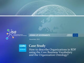 JOINING UP GOVERNMENTS
EUROPEAN
COMMISSION
November, 2012
Case Study
How to describe Organizations in RDF
using the Core Business Vocabulary
and the Organization Ontology?
 