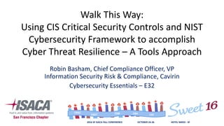 2016 SF ISACA FALL CONFERENCE OCTOBER 24-26 HOTEL NIKKO - SF
CISACGEIT CSXCISMCRISC
Walk This Way:
Using CIS Critical Security Controls and NIST
Cybersecurity Framework to accomplish
Cyber Threat Resilience – A Tools Approach
Robin Basham, Chief Compliance Officer, VP
Information Security Risk & Compliance, Cavirin
Cybersecurity Essentials – E32
 