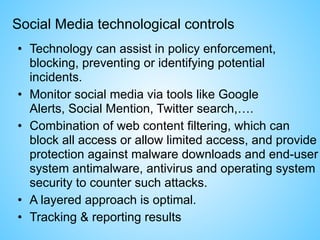 Social Media technological controls
• Technology can assist in policy enforcement,
blocking, preventing or identifying potential
incidents.
• Monitor social media via tools like Google
Alerts, Social Mention, Twitter search,….
• Combination of web content filtering, which can
block all access or allow limited access, and provide
protection against malware downloads and end-user
system antimalware, antivirus and operating system
security to counter such attacks.
• A layered approach is optimal.
• Tracking & reporting results
 