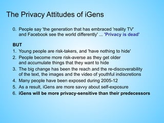 0. People say 'the generation that has embraced 'reality TV'  
and Facebook see the world differently' ... 'Privacy is dead'
BUT
1. Young people are risk-takers, and 'have nothing to hide'
2. People become more risk-averse as they get older  
and accumulate things that they want to hide
3. The big change has been the reach and the re-discoverability  
of the text, the images and the video of youthful indiscretions
4. Many people have been exposed during 2005-12
5. As a result, iGens are more savvy about self-exposure
6. iGens will be more privacy-sensitive than their predecessors
The Privacy Attitudes of iGens
 