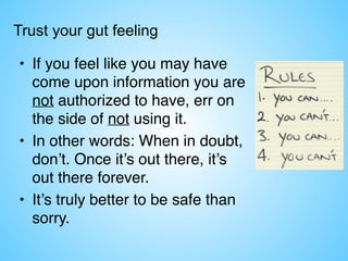 Trust your gut feeling
• If you feel like you may have
come upon information you are
not authorized to have, err on
the side of not using it.
• In other words: When in doubt,
don’t. Once it’s out there, it’s
out there forever.
• It’s truly better to be safe than
sorry.
 