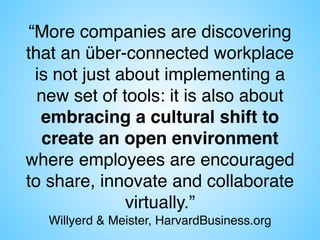 “More companies are discovering
that an über-connected workplace  
is not just about implementing a
new set of tools: it is also about
embracing a cultural shift to
create an open environment
where employees are encouraged
to share, innovate and collaborate
virtually.”  
Willyerd & Meister, HarvardBusiness.org
 