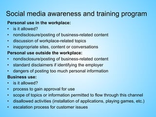 Social media awareness and training program
Personal use in the workplace:
• is it allowed?
• nondisclosure/posting of business-related content
• discussion of workplace-related topics
• inappropriate sites, content or conversations
Personal use outside the workplace:
• nondisclosure/posting of business-related content
• standard disclaimers if identifying the employer
• dangers of posting too much personal information
Business use:
• is it allowed?
• process to gain approval for use
• scope of topics or information permitted to flow through this channel
• disallowed activities (installation of applications, playing games, etc.)
• escalation process for customer issues
 