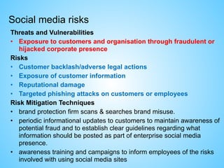 Social media risks
Threats and Vulnerabilities
• Exposure to customers and organisation through fraudulent or
hijacked corporate presence
Risks
• Customer backlash/adverse legal actions
• Exposure of customer information
• Reputational damage
• Targeted phishing attacks on customers or employees
Risk Mitigation Techniques
• brand protection firm scans & searches brand misuse.
• periodic informational updates to customers to maintain awareness of
potential fraud and to establish clear guidelines regarding what
information should be posted as part of enterprise social media
presence.
• awareness training and campaigns to inform employees of the risks
involved with using social media sites
 