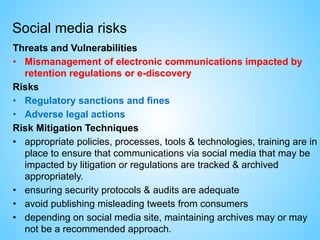 Social media risks
Threats and Vulnerabilities
• Mismanagement of electronic communications impacted by
retention regulations or e-discovery
Risks
• Regulatory sanctions and fines
• Adverse legal actions
Risk Mitigation Techniques
• appropriate policies, processes, tools & technologies, training are in
place to ensure that communications via social media that may be
impacted by litigation or regulations are tracked & archived
appropriately.
• ensuring security protocols & audits are adequate
• avoid publishing misleading tweets from consumers
• depending on social media site, maintaining archives may or may
not be a recommended approach.
 