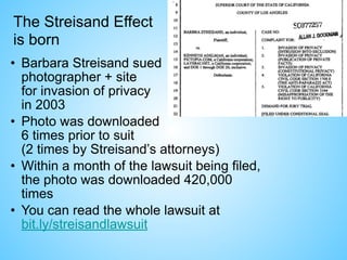 The Streisand Effect
is born
• Barbara Streisand sued 
photographer + site 
for invasion of privacy 
in 2003
• Photo was downloaded  
6 times prior to suit  
(2 times by Streisand’s attorneys)
• Within a month of the lawsuit being filed,  
the photo was downloaded 420,000
times
• You can read the whole lawsuit at  
bit.ly/streisandlawsuit
 