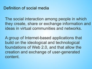 Definition of social media
The social interaction among people in which
they create, share or exchange information and
ideas in virtual communities and networks.
A group of Internet-based applications that
build on the ideological and technological
foundations of Web 2.0, and that allow the
creation and exchange of user-generated
content.
 