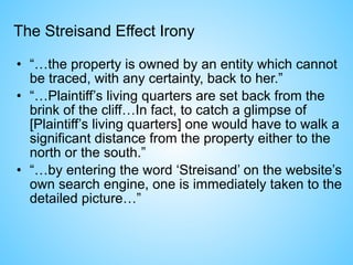 The Streisand Effect Irony
• “…the property is owned by an entity which cannot
be traced, with any certainty, back to her.”
• “…Plaintiff’s living quarters are set back from the
brink of the cliff…In fact, to catch a glimpse of
[Plaintiff’s living quarters] one would have to walk a
significant distance from the property either to the
north or the south.”
• “…by entering the word ‘Streisand’ on the website’s
own search engine, one is immediately taken to the
detailed picture…”
 
