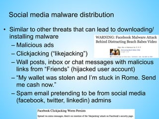 Social media malware distribution
• Similar to other threats that can lead to downloading/
installing malware
– Malicious ads
– Clickjacking (“likejacking”)
– Wall posts, inbox or chat messages with malicious
links from “Friends” (hijacked user account)
– “My wallet was stolen and I’m stuck in Rome. Send
me cash now.”
– Spam email pretending to be from social media
(facebook, twitter, linkedin) admins
 
