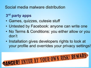 Social media malware distribution
3rd
party apps
• Games, quizzes, cutesie stuff
• Untested by Facebook: anyone can write one
• No Terms & Conditions: you either allow or you
don’t
• Installation gives developers rights to look at
your profile and overrides your privacy settings!
 