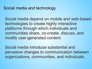 Social media and technology
Social media depend on mobile and web-based
technologies to create highly interactive
platforms through which individuals and
communities share, co-create, discuss, and
modify user-generated content.
Social media introduce substantial and
pervasive changes to communication between
organizations, communities, and individuals.
 