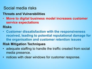 Social media risks
Threats and Vulnerabilities
• Move to digital business model increases customer
service expectations
Risks
• Customer dissatisfaction with the responsiveness
received, leading to potential reputational damage for
the organisation and customer retention issues
Risk Mitigation Techniques
• adequate staffing to handle the traffic created from social
media presence.
• notices with clear windows for customer response.
 