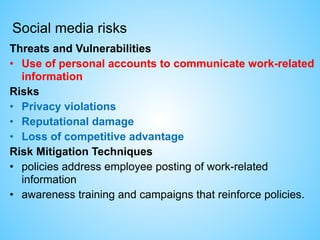 Social media risks
Threats and Vulnerabilities
• Use of personal accounts to communicate work-related
information
Risks
• Privacy violations
• Reputational damage
• Loss of competitive advantage
Risk Mitigation Techniques
• policies address employee posting of work-related
information
• awareness training and campaigns that reinforce policies.
 