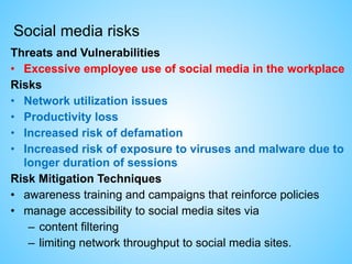Social media risks
Threats and Vulnerabilities
• Excessive employee use of social media in the workplace
Risks
• Network utilization issues
• Productivity loss
• Increased risk of defamation
• Increased risk of exposure to viruses and malware due to
longer duration of sessions
Risk Mitigation Techniques
• awareness training and campaigns that reinforce policies
• manage accessibility to social media sites via
– content filtering
– limiting network throughput to social media sites.
 