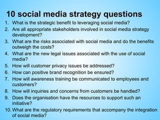 10 social media strategy questions
1. What is the strategic benefit to leveraging social media?
2. Are all appropriate stakeholders involved in social media strategy
development?
3. What are the risks associated with social media and do the benefits
outweigh the costs?
4. What are the new legal issues associated with the use of social
media?
5. How will customer privacy issues be addressed?
6. How can positive brand recognition be ensured?
7. How will awareness training be communicated to employees and
customers?
8. How will inquiries and concerns from customers be handled?
9. Does the organisation have the resources to support such an
initiative?
10. What are the regulatory requirements that accompany the integration
of social media?
 