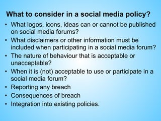 What to consider in a social media policy?
• What logos, icons, ideas can or cannot be published
on social media forums?
• What disclaimers or other information must be
included when participating in a social media forum?
• The nature of behaviour that is acceptable or
unacceptable?
• When it is (not) acceptable to use or participate in a
social media forum?
• Reporting any breach
• Consequences of breach
• Integration into existing policies.
 