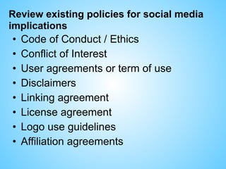 Review existing policies for social media
implications
• Code of Conduct / Ethics
• Conflict of Interest
• User agreements or term of use
• Disclaimers
• Linking agreement
• License agreement
• Logo use guidelines
• Affiliation agreements
 