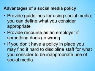 Advantages of a social media policy
• Provide guidelines for using social media:
you can define what you consider
appropriate
• Provide recourse as an employer if
something does go wrong
• If you don’t have a policy in place you
may find it hard to discipline staff for what
you consider to be inappropriate use of
social media
 