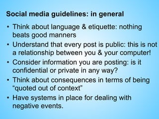 Social media guidelines: in general
• Think about language & etiquette: nothing
beats good manners
• Understand that every post is public: this is not
a relationship between you & your computer!
• Consider information you are posting: is it
confidential or private in any way?
• Think about consequences in terms of being
“quoted out of context”
• Have systems in place for dealing with
negative events.
 