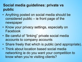 Social media guidelines: private vs
public
• Anything posted on social media should be
considered public – ie front page of the
newspaper
• Know your privacy settings, especially on
Facebook
• Be careful of “linking” private social media
accounts to company accounts
• Share freely that which is public (and appropriate).
• Think about location based social media
networking ie do you want your competition to
know when you’re visiting clients?
 