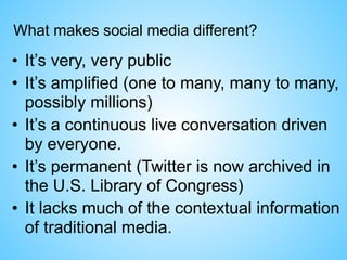 What makes social media different?
• It’s very, very public
• It’s amplified (one to many, many to many,
possibly millions)
• It’s a continuous live conversation driven
by everyone.
• It’s permanent (Twitter is now archived in
the U.S. Library of Congress)
• It lacks much of the contextual information
of traditional media.
 