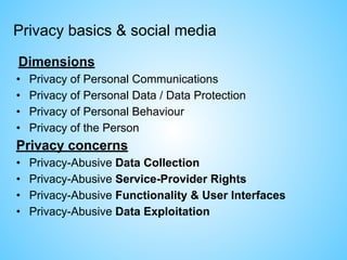 Privacy basics & social media
Dimensions
• Privacy of Personal Communications
• Privacy of Personal Data / Data Protection
• Privacy of Personal Behaviour
• Privacy of the Person
Privacy concerns
• Privacy-Abusive Data Collection
• Privacy-Abusive Service-Provider Rights
• Privacy-Abusive Functionality & User Interfaces
• Privacy-Abusive Data Exploitation
 