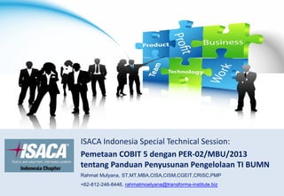 ISACA Indonesia Special Technical Session:
Pemetaan COBIT 5 dengan PER-02/MBU/2013
tentang Panduan Penyusunan Pengelolaan TI BUMN
Rahmat Mulyana, ST,MT,MBA,CISA,CISM,CGEIT,CRISC,PMP
+62-812-246-8446, rahmatmoelyana@transforma-institute.biz
 