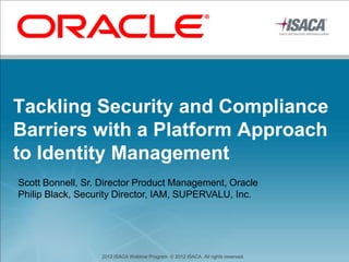Tackling Security and Compliance
Barriers with a Platform Approach
to Identity Management
Scott Bonnell, Sr. Director Product Management, Oracle
Philip Black, Security Director, IAM, SUPERVALU, Inc.




                  2012 ISACA Webinar Program. © 2012 ISACA. All rights reserved.
 
