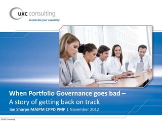 When Portfolio Governance goes bad –
        A story of getting back on track
         Ian Sharpe MAIPM CPPD PMP 1 November 2012

©UXC Consulting
 