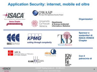 3.10.2014 - Venezia - ISACA VENICE Chapter 
2 
OWASP Testing Guide v4- M. MEUCCI 
Application Security: internet, mobile ed oltre 
Sponsor e 
sostenitori di 
ISACA VENICE 
Chapter 
Con il 
patrocinio di 
Organizzatori 
 