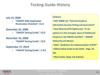 3.10.2014 - Venezia - ISACA VENICE Chapter 
20 
OWASP Testing Guide v4- M. MEUCCI 
Testing Guide History 
July 14, 2004 
– "OWASP Web Application 
Penetration Checklist", V1.0 
December 25, 2006 
– "OWASP Testing Guide", V2.0 
December 16, 2008 
– "OWASP Testing Guide", V3.0 
September 17, 2014 
– "OWASP Testing Guide", V 4.0 
Citations: 
• NIST SP800-115 “Technical Guide to 
Information Security Testing and Assessment” 
• Gary McGraw (CTO Cigital) says: “In my 
opinion it is the strongest piece of Intellectual 
Property in the OWASP portfolio” – OWASP 
Podcast by Jim Manico 
• NSA’s "Guidelines for Implementation of REST“ 
• Official (ISC)2 Guide to the CSSLP - Page: 70, 
365 
• Many books, blogs and websites 
Testing Guide History 
 