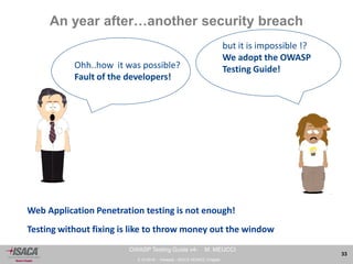 3.10.2014 - Venezia - ISACA VENICE Chapter 
33 
OWASP Testing Guide v4- M. MEUCCI 
An year after…another security breach 
but it is impossible !? 
We adopt the OWASP 
Testing Guide! 
Web Application Penetration testing is not enough! 
Testing without fixing is like to throw money out the window 
Ohh..how it was possible? 
Fault of the developers! 
 