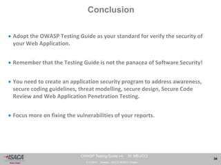3.10.2014 - Venezia - ISACA VENICE Chapter 
34 
OWASP Testing Guide v4- M. MEUCCI 
Conclusion 
 Adopt the OWASP Testing Guide as your standard for verify the security of 
your Web Application. 
 Remember that the Testing Guide is not the panacea of Software Security! 
 You need to create an application security program to address awareness, 
secure coding guidelines, threat modelling, secure design, Secure Code 
Review and Web Application Penetration Testing. 
 Focus more on fixing the vulnerabilities of your reports. 
 