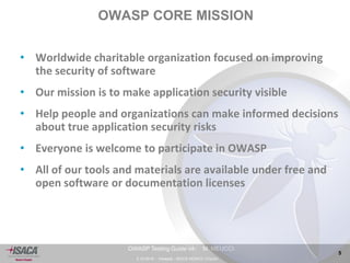 3.10.2014 - Venezia - ISACA VENICE Chapter 
5 
OWASP Testing Guide v4- M. MEUCCI 
OWASP CORE MISSION 
• Worldwide charitable organization focused on improving 
the security of software 
• Our mission is to make application security visible 
• Help people and organizations can make informed decisions 
about true application security risks 
• Everyone is welcome to participate in OWASP 
• All of our tools and materials are available under free and 
open software or documentation licenses 
 