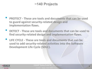 3.10.2014 - Venezia - ISACA VENICE Chapter 
7 
OWASP Testing Guide v4- M. MEUCCI 
~140 Projects 
• PROTECT - These are tools and documents that can be used 
to guard against security-related design and 
implementation flaws. 
• DETECT - These are tools and documents that can be used to 
find security-related design and implementation flaws. 
• LIFE CYCLE - These are tools and documents that can be 
used to add security-related activities into the Software 
Development Life Cycle (SDLC). 
 