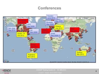 3.10.2014 - Venezia - ISACA VENICE Chapter 
8 
OWASP Testing Guide v4- M. MEUCCI 
Conferences 
San Jose 
Sep 2010 
Brussels 
May 2008 
Poland 
May 2009 
Ireland 
May 2011 
Israel 
Sep 2008-11 
Brazil 
Oct 2011 
Minnesota 
Sep 2011 
DC 
Nov 2009 
Sweden 
June 2010 
NYC 
Sep 2008 
Asia 
Nov 2011 
Greece 
July 2012 
Austin, TX 
Oct 2012 
Sydney 
Argentina Mar 2012 
Nov 2012 
 