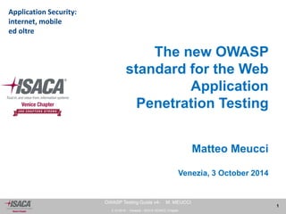 3.10.2014 - Venezia - ISACA VENICE Chapter 
1 
OWASP Testing Guide v4- M. MEUCCI 
The new OWASP 
standard for the Web 
Application 
Penetration Testing 
Matteo Meucci 
Venezia, 3 October 2014 
Application Security: 
internet, mobile 
ed oltre 
 
