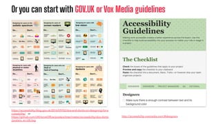 Oryou can start with GOV.UK or Vox Media guidelines
http://accessibility.voxmedia.com/#designers
https://accessibility.blog.gov.uk/2016/09/02/dos-and-donts-on-designing-for-a
ccessibility/ or
https://github.com/UKHomeOfﬁce/posters/tree/master/accessibility/dos-donts
/posters_en-UK/svg
 