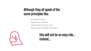 Although they all speak of the
same principles like:
Perceivable Information
Operable UI and Navigation
Understandable Information and UI
Robust Content and Reliable Interpretation
this will not be an easy ride…
instead...
 