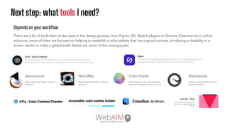 Next step: what tools I need?
Color Oracle
Color Oracle is a free color blindness
simulator for Windows, Mac and Linux.
axe-coconut
Web Accessibility Testing - Chrome
Extension:
NoCoffee
Web Accessibility Testing - Chrome
Extension:
Siteimprove
Siteimprove Accessibility Checker
Chrome Extension:.
Depends on your workﬂow
There are a lot of tools that can be used in the design process, from Figma, XD, Sketch plugins or Chrome Extension to to online
solutions, some of them are focused on helping to establish a color palette that has a good contrast, simulating a disability or a
screen reader or make a global audit. Below are some of the most popular:
 