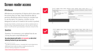 Screen reader access
Affordances
Affordances are properties of objects which show users
the actions they can take. Users should be able to
perceive affordances without having to consider how
to use the items. For instance, a button can be
designed to look as if it needs to be turned or pushed.
Example: Door handle or a button (we try to make our website button to
look kind of like a three-dimensional button - you can click on it like any
button in real life we don’t give everybody an instruction manual for this)
Question
Question: For someone is non sighted how do we
convey the same visual affordances?
Use native elements with build in rich semantics or refer to Aria*
Authoring Practices foryour own semantics.
https://www.w3.org/TR/wai-aria-practices-1.1
*The Web Accessibility Initiative - Accessible Rich Internet Applications
(ARIA) speciﬁcation adds the ability to modify and enhance the
semantic meaning of elements in the DOM
 