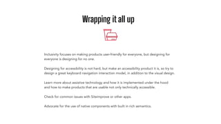 Wrapping it all up
Learn more about assistive technology and how it is implemented under the hood
and how to make products that are usable not only technically accessible.
Check for common issues with Siteimprove or other apps.
Advocate for the use of native components with built in rich semantics.
Designing for accessibility is not hard, but make an accessibility product it is, so try to
design a great keyboard navigation interaction model, in addition to the visual design.
Inclusivity focuses on making products user-friendly for everyone, but designing for
everyone is designing for no one.
 