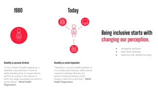Being inclusive starts with
changing our perception.
1980 Today
Disability as personal attribute
“In the context of health experience, a
disability is any restriction or lack of
ability (resulting from an impairment) to
perform an activity in the manner or
within the range considered normal for a
human being.” World Health
Organization
Disability as context dependent
“Disability is not just a health problem. It
is a complex phenomenon, reﬂecting the
interaction between features of a
person’s body and features of the
society in which he or she lives.” World
Health Organization
● recognize exclusion
● learn from diversity
● solve for one, extend to many
 