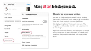 Adding alt text to Instagram posts.
Alternative text serves several functions:
It is read by screen readers in place of images allowing
the content and function of the image to be accessible to
those with visual or certain cognitive disabilities.
It is displayed in place of the image in browsers if the
image ﬁle is not loaded or when the user has chosen not
to view images.
It provides a semantic meaning and description to images
which can be read by search engines or be used to later
determine the content of the image from page context
alone.
 