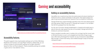 Gaming and accessibility
Accessibility Features.
The game supports many visual assistive settings such as Colour Blindness,
Brightness and Contrast, and Large Player Indicators. Additionally, you can
choose a variety of communication settings such as Menu Narration,
Speech-to-Text, and Text-to-Speech. These accessibility settings are available
in-game and on most selection menus.
https://www.ea.com/able/news/ﬁfa-21-accessibility-features
Building on accessibility features.
SpecialEffect are an award-winning charity that enable people with physical disabilities to
beneﬁt from the fun, inclusion and therapy of video games. They support people of all
ages through personalised assessments, equipment loans and equipment modiﬁcations.
George Dowell was a typical teenager spending most of his time playing sports
and video games. When he was just 17, George was involved in a car accident
that left him paralysed from the chest down.
For the next 10 months, George rehabilitated in a hospital and sought ways to
play his favourite video games, but due to his accident, George was left with
limited arm and hand movement.
Using a standard controller wasn’t a reality as he no longer had the control, grip
or the hand function to use it, so he stopped and tried other things to pass
time. After being discharged from hospital, he was introduced to SpecialEffect.
Who through a custom-built setup, have enabled George to play his favourite
videogames again.
https://www.ea.com/news/special-effect-making-gaming-possible
https://www.youtube.com/c/specialeffectcharity
 