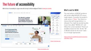The future of accessibility
What’s next for WCAG
The next edition of WCAG guidance
will not be called WCAG 3.0, as you
might expect. Currently, the project's
code name is "Silver," but there is a
chance that will change before it is
released. You might be wondering why
it won't be called "WCAG 3.0" and
follow the current standard. There's an
excellent reason for that. As the "W"
in WCAG stands for the word "web,"
it is no longer appropriate.
https://userway.org
https://www.w3.org/WAI/GL/task-forces/silver
/wiki/Main_Page
Will the future of accessibility be a plugin made with the help of artiﬁcial intelligence? Similarto userway or accessibe.
https://accessibe.com
 