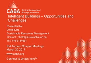 www.caba.org
Connect to what’s next™
Intelligent Buildings – Opportunities and
Challenges
ISA Toronto Chapter Meeting)
March 30 2017
Presented by :
David Katz
Sustainable Resources Management
Contact : dkatz@sustainable.on.ca
Tel: 416-6184651
 