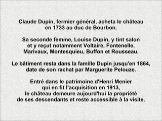 Claude Dupin, fermier général, acheta le château en 1733 au duc de Bourbon. Sa seconde femme, Louise Dupin, y tint salon et y reçut notamment Voltaire, Fontenelle, Marivaux, Montesquieu, Buffon et Rousseau. Le bâtiment resta dans la famille Dupin jusqu'en 1864, date de son rachat par Marguerite Pelouze. Entré dans le patrimoine d'Henri Menier qui en fit l'acquisition en 1913, le château demeure aujourd'hui la propriété de ses descendants et reste accessible à la visite. 